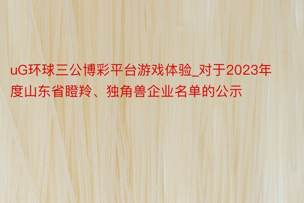 uG环球三公博彩平台游戏体验_对于2023年度山东省瞪羚、独角兽企业名单的公示