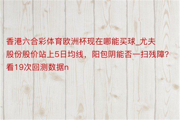 香港六合彩体育欧洲杯现在哪能买球_尤夫股份股价站上5日均线，阳包阴能否一扫残障？看19次回测数据n