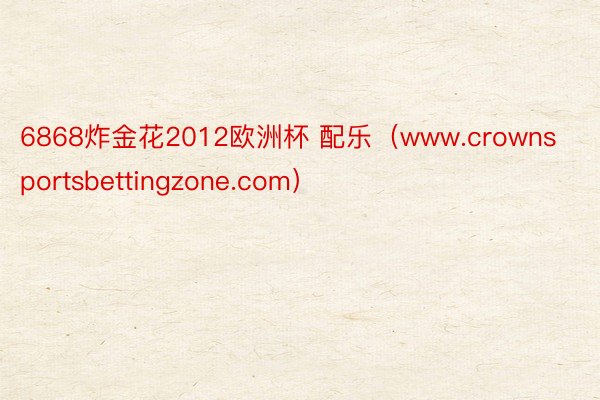 6868炸金花2012欧洲杯 配乐（www.crownsportsbettingzone.com）