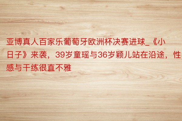 亚博真人百家乐葡萄牙欧洲杯决赛进球_《小日子》来袭，39岁童瑶与36岁颖儿站在沿途，性感与干练很直不雅