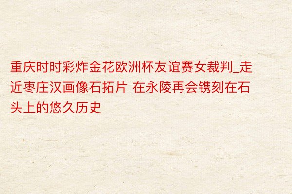 重庆时时彩炸金花欧洲杯友谊赛女裁判_走近枣庄汉画像石拓片 在永陵再会镌刻在石头上的悠久历史