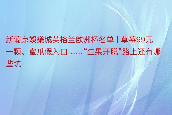 新葡京娛樂城英格兰欧洲杯名单 | 草莓99元一颗、蜜瓜假入口……“生果开脱”路上还有哪些坑