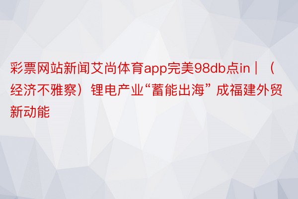 彩票网站新闻艾尚体育app完美98db点in | （经济不雅察）锂电产业“蓄能出海” 成福建外贸新动能