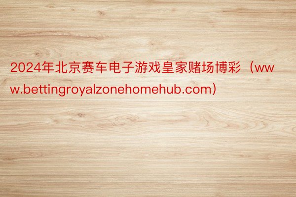 2024年北京赛车电子游戏皇家赌场博彩（www.bettingroyalzonehomehub.com）