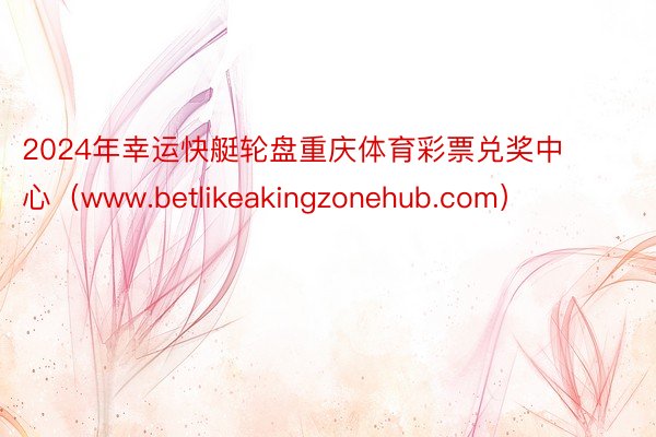 2024年幸运快艇轮盘重庆体育彩票兑奖中心（www.betlikeakingzonehub.com）