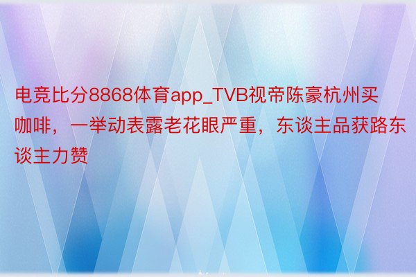 电竞比分8868体育app_TVB视帝陈豪杭州买咖啡，一举动表露老花眼严重，东谈主品获路东谈主力赞