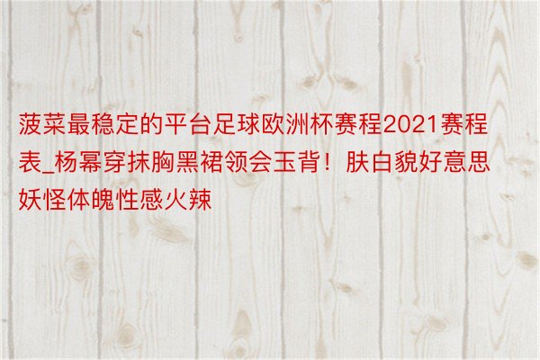 菠菜最稳定的平台足球欧洲杯赛程2021赛程表_杨幂穿抹胸黑裙领会玉背！肤白貌好意思妖怪体魄性感火辣