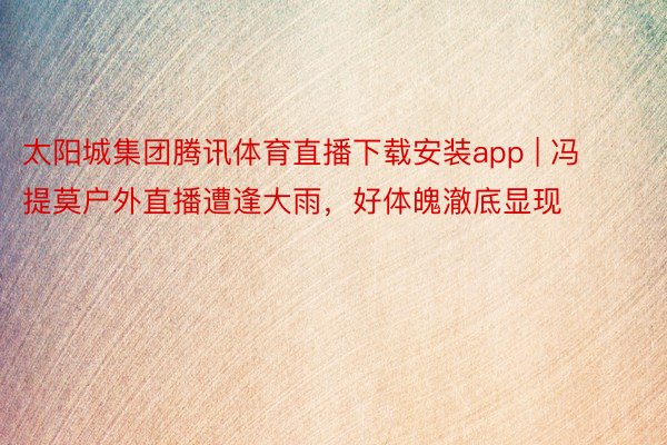 太阳城集团腾讯体育直播下载安装app | 冯提莫户外直播遭逢大雨，好体魄澈底显现