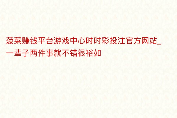 菠菜赚钱平台游戏中心时时彩投注官方网站_一辈子两件事就不错很裕如